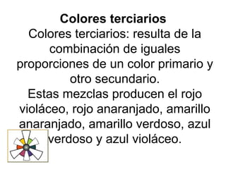 Colores terciarios
Colores terciarios: resulta de la
combinación de iguales
proporciones de un color primario y
otro secundario.
Estas mezclas producen el rojo
violáceo, rojo anaranjado, amarillo
anaranjado, amarillo verdoso, azul
verdoso y azul violáceo.
 