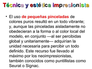 • El uso de pequeñas pinceladas de
colores puros resultó en un todo vibrante;
y, aunque las pinceladas aisladamente no
obedecieran a la forma o al color local del
modelo, en conjunto —al ser percibidas
global y unitariamente— adquirían la
unidad necesaria para percibir un todo
definido. Este recurso fue llevado al
máximo por los neoimpresionistas,
también conocidos como puntillistas como
Seurat o Signac.
TTééccnniiccaa yy eessttééttiiccaa iimmpprreessiioonniissttaa
 