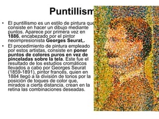 • El puntillismo es un estilo de pintura que
consiste en hacer un dibujo mediante
puntos. Aparece por primera vez en
1886, encabezado por el pintor
neoimpresionista Georges Seurat,.
• El procedimiento de pintura empleado
por estos artistas, consiste en poner
puntos de colores puros en vez de
pinceladas sobre la tela. Este fue el
resultado de los estudios cromáticos
llevados a cabo por Georges Seurat
(1859-1891), pintor francés, quien en
1884 llegó a la división de tonos por la
posición de toques de color que,
mirados a cierta distancia, crean en la
retina las combinaciones deseadas.
Puntillismo
 