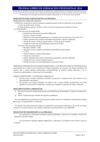 Servicios Periféricos de Educación, Cultura y Deportes de Toledo
Marzo de 2014 Página 1 de 2
PRUEBAS LIBRES DE FORMACIÓN PROFESIONAL 2014
Resolución de 19/03/2014, de la Dirección General de Organización, Calidad Educativa y Formación Profesional, por la que
se convoca la realización de pruebas para la obtención de determinados títulos de Técnico y Técnico Superior de Formación
Profesional en la Comunidad Autónoma de Castilla-La Mancha (D .O. C. M. de 25 de marzo de 2014)
REQUISITOS PARA PARTICIPAR EN LAS PRUEBAS
REQUISITOS DE CARÁCTER GENERAL
1) EDAD (La condición de edad se entenderá cumplida durante el año de realización de las pruebas):
a. Ciclos de grado medio: 18 años.
b.Ciclos de grado superior: 20 años; 19 años si se está en posesión de un título de Técnico.
2) TITULACIÓN:
a. Para los ciclos de grado medio:
Graduado en Educación Secundaria Obligatoria
Técnico o Técnico Auxiliar
Máximo de dos materias pendientes en el conjunto de los dos primeros cursos de B. U. P.
Haber superado otros estudios declarados equivalentes a efectos académicos
Prueba de acceso a ciclos de grado medio o a ciclos de grado superior
Prueba de acceso a la universidad para mayores de 25 años
b.Para los ciclos de grado superior:
Bachiller (LOGSE – LOE)
Segundo curso de cualquier modalidad de Bachillerato Experimental
C. O. U.
Técnico Superior o Técnico Especialista
Titulación universitaria
Haber superado otros estudios declarados equivalentes a efectos académicos
Prueba de acceso a ciclos de grado superior
Prueba de acceso a la universidad para mayores de 25 años
REQUISITOS ESPECÍFICOS PARA PODER PRESENTARSE A LOS TÍTULOS LOGSE SUSTITUIDOS (Ciclos
especificados en el anexo II de la Resolución): Podrán presentarse los alumnos que tengan pendientes de
superar uno o varios módulos profesionales correspondientes al anterior sistema educativo y no se
encuentren matriculados en el título que los ha sustituido.
PODRÁN PRESENTARSE A LAS PRUEBAS LIBRES DE FP:
Quienes hayan cursado enseñanzas modulares (presencial o a distancia) del ciclo formativo en el
que pretenden matricularse.
Las personas que tengan pendiente de superar uno o varios módulos profesionales tras haber
agotado las convocatorias establecidas, siempre que cumplan los requisitos de edad y titulación.
DOCUMENTACIÓN A PRESENTAR
a) Documento Nacional de Identidad, Número de Identificación de Extranjeros o tarjeta de residencia en
vigor.
b) Título o certificación que acredite los requisitos académicos.
No será obligatoria la aportación de los documentos cuando conste en la solicitud la autorización al órgano
gestor para su comprobación y verificación.
En relación con la documentación citada en el apartado b), será necesario aportarla en el caso de no se haya
cursado en un centro educativo de Castilla-La Mancha con posterioridad al curso 2006/2007.
SOLICITUD DE INSCRIPCIÓN A LAS PRUEBAS
Las solicitudes se formularán mediante instancia telemática a través de la secretaria virtual de la
plataforma educativa Papás.
Los documentos originales deberán digitalizarse y adjuntarse a la solicitud como archivos anexos a
la misma.
 