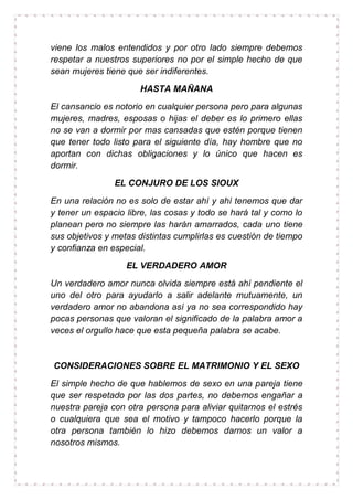 viene los malos entendidos y por otro lado siempre debemos
respetar a nuestros superiores no por el simple hecho de que
sean mujeres tiene que ser indiferentes.
HASTA MAÑANA
El cansancio es notorio en cualquier persona pero para algunas
mujeres, madres, esposas o hijas el deber es lo primero ellas
no se van a dormir por mas cansadas que estén porque tienen
que tener todo listo para el siguiente día, hay hombre que no
aportan con dichas obligaciones y lo único que hacen es
dormir.
EL CONJURO DE LOS SIOUX
En una relación no es solo de estar ahí y ahí tenemos que dar
y tener un espacio libre, las cosas y todo se hará tal y como lo
planean pero no siempre las harán amarrados, cada uno tiene
sus objetivos y metas distintas cumplirlas es cuestión de tiempo
y confianza en especial.
EL VERDADERO AMOR
Un verdadero amor nunca olvida siempre está ahí pendiente el
uno del otro para ayudarlo a salir adelante mutuamente, un
verdadero amor no abandona así ya no sea correspondido hay
pocas personas que valoran el significado de la palabra amor a
veces el orgullo hace que esta pequeña palabra se acabe.
CONSIDERACIONES SOBRE EL MATRIMONIO Y EL SEXO
El simple hecho de que hablemos de sexo en una pareja tiene
que ser respetado por las dos partes, no debemos engañar a
nuestra pareja con otra persona para aliviar quitarnos el estrés
o cualquiera que sea el motivo y tampoco hacerlo porque la
otra persona también lo hizo debemos darnos un valor a
nosotros mismos.
 
