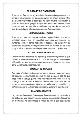 EL COLLAR DE TURQUESAS
A veces las formas de agradecimiento son varias pero para una
persona sin recursos es algo que nunca se olvida porque ellos
pierden la vergüenza al decir que no tiene mucho y sacrifican lo
poco q tiene para pagar lo que por ellas han hecho pocas
personas valoran esa sinceridad que hay detrás de una niña
que fue criada por otra persona que no fue su madre.
SIRENAS O BALLENAS
A veces las personas por ganar dinero y popularidad nos hacen
imaginar cosas que en realidad solo hay en cuentos los
humanos somos seres racionales capaces de entender las
diferentes especies y compararnos con un animal no es malo
porque ellos si existen y cada persona será como quiera ser.
EL VALOR DEL TRABAJO
Valorar lo que hacemos es algo muy importante porque lo que
hacemos tenemos que hacerlo con amor con gusto mas no por
obligación porque no podremos triunfar si lo hacemos con mala
gana y peor si lo hacemos mal.
CARGAR EL VENADO
Dar valor al esfuerzo de otras personas es algo muy importante
no seamos conformistas en que la otra persona sea la que
hace todo el trabajo quien sabe cómo tiene que sufrir y el resto
obtenga todo a manos lavadas detrás de cada una de las
personas que consiguen algo en su vida hay un sacrificio un
esfuerzo enorme y debemos aprender a valorar lo que hacen.
EL ARBOL MUERTO
Hay momentos no tan buenos por los que estamos pasando y
no debemos ser negativos ante alguna cosa tomar decisiones
en momentos no adecuados a veces no son lo que esperamos
 