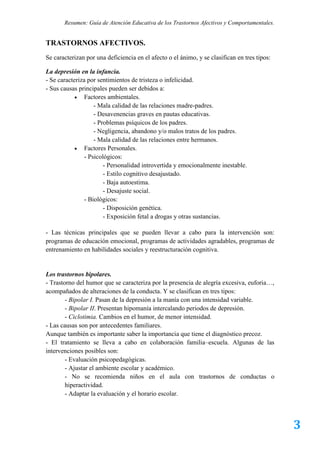 Resumen: Guía de Atención Educativa de los Trastornos Afectivos y Comportamentales.


TRASTORNOS AFECTIVOS.
Se caracterizan por una deficiencia en el afecto o el ánimo, y se clasifican en tres tipos:

La depresión en la infancia.
- Se caracteriza por sentimientos de tristeza o infelicidad.
- Sus causas principales pueden ser debidos a:
             Factores ambientales.
                    - Mala calidad de las relaciones madre-padres.
                    - Desavenencias graves en pautas educativas.
                    - Problemas psíquicos de los padres.
                    - Negligencia, abandono y/o malos tratos de los padres.
                    - Mala calidad de las relaciones entre hermanos.
             Factores Personales.
                - Psicológicos:
                        - Personalidad introvertida y emocionalmente inestable.
                        - Estilo cognitivo desajustado.
                        - Baja autoestima.
                        - Desajuste social.
                - Biológicos:
                        - Disposición genética.
                        - Exposición fetal a drogas y otras sustancias.

- Las técnicas principales que se pueden llevar a cabo para la intervención son:
programas de educación emocional, programas de actividades agradables, programas de
entrenamiento en habilidades sociales y reestructuración cognitiva.


Los trastornos bipolares.
- Trastorno del humor que se caracteriza por la presencia de alegría excesiva, euforia…,
acompañados de alteraciones de la conducta. Y se clasifican en tres tipos:
        - Bipolar I. Pasan de la depresión a la manía con una intensidad variable.
        - Bipolar II. Presentan hipomanía intercalando periodos de depresión.
        - Ciclotimia. Cambios en el humor, de menor intensidad.
- Las causas son por antecedentes familiares.
Aunque también es importante saber la importancia que tiene el diagnóstico precoz.
- El tratamiento se lleva a cabo en colaboración familia–escuela. Algunas de las
intervenciones posibles son:
        - Evaluación psicopedagógicas.
        - Ajustar el ambiente escolar y académico.
        - No se recomienda niños en el aula con trastornos de conductas o
        hiperactividad.
        - Adaptar la evaluación y el horario escolar.




                                                                                              3
 