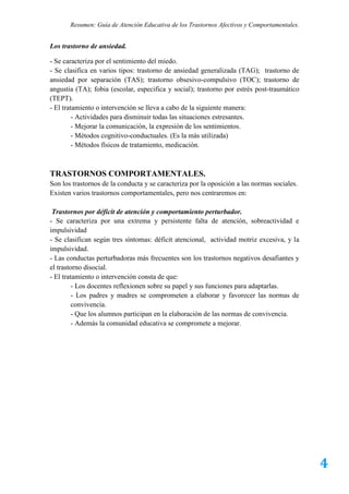 Resumen: Guía de Atención Educativa de los Trastornos Afectivos y Comportamentales.


Los trastorno de ansiedad.

- Se caracteriza por el sentimiento del miedo.
- Se clasifica en varios tipos: trastorno de ansiedad generalizada (TAG); trastorno de
ansiedad por separación (TAS); trastorno obsesivo-compulsivo (TOC); trastorno de
angustia (TA); fobia (escolar, especifica y social); trastorno por estrés post-traumático
(TEPT).
- El tratamiento o intervención se lleva a cabo de la siguiente manera:
         - Actividades para disminuir todas las situaciones estresantes.
         - Mejorar la comunicación, la expresión de los sentimientos.
         - Métodos cognitivo-conductuales. (Es la más utilizada)
         - Métodos físicos de tratamiento, medicación.



TRASTORNOS COMPORTAMENTALES.
Son los trastornos de la conducta y se caracteriza por la oposición a las normas sociales.
Existen varios trastornos comportamentales, pero nos centraremos en:

 Trastornos por déficit de atención y comportamiento perturbador.
- Se caracteriza por una extrema y persistente falta de atención, sobreactividad e
impulsividad
- Se clasifican según tres síntomas: déficit atencional, actividad motriz excesiva, y la
impulsividad.
- Las conductas perturbadoras más frecuentes son los trastornos negativos desafiantes y
el trastorno disocial.
- El tratamiento o intervención consta de que:
         - Los docentes reflexionen sobre su papel y sus funciones para adaptarlas.
         - Los padres y madres se comprometen a elaborar y favorecer las normas de
         convivencia.
         - Que los alumnos participan en la elaboración de las normas de convivencia.
         - Además la comunidad educativa se compromete a mejorar.




                                                                                             4
 