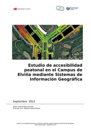 Estudio de accesibilidad
         peatonal en el Campus de
      Elviña mediante Sistemas de
            Información Geográfica




Septiembre 2012
Autor: Daniel Díaz Grandío
Director: Fco. Alberto Varela García




     Estudio de accesibilidad peatonal en el Campus de Elviña mediante Sistemas de Información Geográfica.
                                     Daniel Díaz Grandío - Septiembre 2012
 