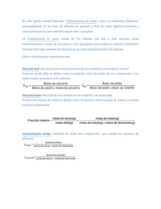 En esta quinta unidad llamada " Transferencia de masa" como recordaremos hablamos
principalmente de las leyes de difusión de graman y Fick así como algunos términos y
otras definiciones para entender mejor estos conceptos.
La transferencia de masa consta de Un sistema con dos o más mezclas cuyas
concentraciones varían de un punto a otro presentan una tendencia natural a transferir
materia haciendo mínimas las diferencias de concentración dentro del sistema.
Otros conceptos que manejamos son:
Fracción mol: que es la Concentración molar de una sustancia con respecto al total.
Fracción molar (Xi): se define como la relación entre las moles de un componente y las
moles totales presentes en la solución.
Fracción masa: Fracción de una sustancia con respecto a la masa total.
La fracción másica de soluto se define como el cociente entre la masa de soluto y la masa
total de la disolución:
Concentración molar: Cantidad de moles del componente por unidad de volumen de
solución.
 