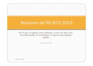 Resumen del RD 870/2013
Por el que se regula la venta a distancia, a través de sitios web,
de medicamentos de uso humano no sujetos a prescripción
médica
Noviembre de 2013

Autor: M. A. Tovar

 