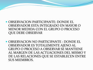  OBSERVACION PARTICIPANTE: DONDE EL
OBSERVADOR ESTA INTEGRADO EN MAYOR O
MENOR MEDIDA CON EL GRUPO O PROCESO
QUE DEBE OBSERVAR
 OBSERVACION NO PARTICIPANTE : DONDE EL
OBSERVADOR ES TOTALEMENTE AJENO AL
GRUPO O PROCESO A OBSERVAR SE MANTIENE
AL MARGEN DE LAS ACTUACIONES DEL MISMO Y
DE LAS RELACIONES QUE SE ESTABLECEN ENTRE
SUS MIEMBROS.
 