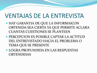 VENTAJAS DE LA ENTREVISTA
 HAY GARANTIA DE QUE LA INFORMAICON
OBTENIDA SEA CIERTA YA QUE PERMITE ACLARA
CUANTAS CUESTIONES SE PLANTEEN
 PERCEPCION ES POSIBLE CAPTAR LA ACTITUD
DEL ENTREVISTADO HACIA EL PROBLEMA O
TEMA QUE SE PRESENTE
 LOGRA PROFUNDIDA EN LAS RESPUESTAS
OBTENDIDAS
 