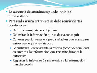  La ausencia de anonimato puede inhibir al
entrevistado
 Para realizar una entrevista se debe reunir ciertas
condiciones :
 Definir claramente sus objetivos
 Delimitar la información que se desea conseguir
 Conocer previamente el tipo de relación que mantienen
entrevistado y entrevistador .
 Garantizar al entrevistado la reserva y confidencialidad
en cuento a la información que trasmite durante la
entrevista
 Registrar la información mantenida o la información
mas destacada.
 