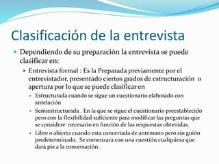 Clasificación de la entrevista
 Dependiendo de su preparación la entrevista se puede
clasificar en:
 Entrevista formal : Es la Preparada previamente por el
entrevistador, presentado ciertos grados de estructuración o
apertura por lo que se puede clasificar en
 Estructurada cuando se sigue un cuestionario elaborado con
antelación
 Semiestructurada . En la que se sigue el cuestionario preestablecido
pero con la flexibilidad suficiente para modificar las preguntas que
se considere necesario en función de las respuestas obtenidas.
 Libre o abierta cuando esta concertada de antemano pero sin guión
predeterminado. Se comenzara con una cuestión cualquiera que
dará pie a la conversación .
 