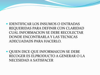  IDENTIFICAR LOS INSUMOS O ENTRADAS
REQUERIDAS PARA DEFINIR CON CLARIDAD
CUAL INFORMACION SE DEBE RECOLECTAR
DONDE ENCONTRARLA Y LAS TECNICAS
ADECUADADS PARA HACERLO.
 QUIEN DICE QUE INFORMAICON SE DEBE
RECOGER ES ELPRODUCTO A GENERAR O LA
NECESIDAD A SATISFACER
 