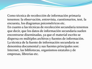 Como técnica de recolección de información primaria
tenemos: la observación, entrevista, cuestionarios, test, la
encuesta, los diagramas psicométricos etc.
En cuanto a las técnicas de recolección secundaria tenemos
que decir, que los datos de información secundaria suelen
encontrarse diseminadas, ya que el material escrito se
dispersa en múltiples archivos y fuentes de información.
La técnica de la fuente de información secundaria se
denomina documental y sus fuentes principales son:
Internet, las bibliotecas, organismos estatales y de
empresas, librerías etc.
 