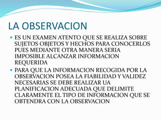 LA OBSERVACION
 ES UN EXAMEN ATENTO QUE SE REALIZA SOBRE
SUJETOS OBJETOS Y HECHOS PARA CONOCERLOS
PUES MEDIANTE OTRA MANERA SERIA
IMPOSIBLE ALCANZAR INFORMACION
REQUERIDA
 PARA QUE LA INFORMACION RECOGIDA POR LA
OBSERVACION POSEA LA FIABILIDAD Y VALIDEZ
NECESARIAS SE DEBE REALIZAR UA
PLANIFICACION ADECUADA QUE DELIMITE
CLARAMENTE EL TIPO DE INFORMACION QUE SE
OBTENDRA CON LA OBSERVACION
 