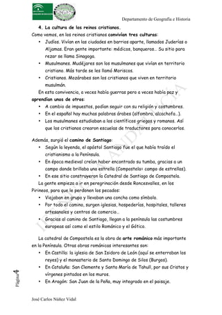 Departamento de Geografía e Historia 
4. La cultura de los reinos cristianos. 
Como vemos, en los reinos cristianos convivían tres culturas: 
• Judíos. Vivían en las ciudades en barrios aparte, llamados Juderías o 
Aljamas. Eran gente importante: médicos, banqueros… Su sitio para 
rezar se llama Sinagoga. 
• Musulmanes. Mudéjares son los musulmanes que vivían en territorio 
cristiano. Más tarde se les llamó Moriscos. 
• Cristianos. Mozárabes son los cristianos que viven en territorio 
musulmán. 
En esta convivencia, a veces había guerras pero a veces había paz y 
aprendían unos de otros: 
• A cambio de impuestos, podían seguir con su religión y costumbres. 
• En el español hay muchas palabras árabes (alfombra, alcachofa…). 
• Los musulmanes estudiaban a los científicos griegos y romanos. Así 
que los cristianos crearon escuelas de traductores para conocerlos. 
Además, surgió el camino de Santiago: 
• Según la leyenda, el apóstol Santiago fue el que había traído el 
cristianismo a la Península. 
• En época medieval creían haber encontrado su tumba, gracias a un 
campo donde brillaba una estrella (Compostela= campo de estrellas). 
• En ese sitio construyeron la Catedral de Santiago de Compostela. 
La gente empieza a ir en peregrinación desde Roncesvalles, en los 
Pirineos, para que le perdonen los pecados: 
• Viajaban en grupo y llevaban una concha como símbolo. 
• Por todo el camino, surgen iglesias, hospederías, hospitales, talleres 
artesanales y centros de comercio… 
• Gracias al camino de Santiago, llegan a la península las costumbres 
europeas así como el estilo Románico y el Gótico. 
La catedral de Compostela es la obra de arte románico más importante 
en la Península. Otras obras románicas interesantes son: 
• En Castilla: la iglesia de San Isidoro de León (aquí se enterraban los 
reyes) y el monasterio de Santo Domingo de Silos (Burgos). 
• En Cataluña: San Clemente y Santa María de Tahull, por sus Cristos y 
José Carlos Núñez Vidal Página4 
vírgenes pintados en los muros. 
• En Aragón: San Juan de la Peña, muy integrado en el paisaje. 
 