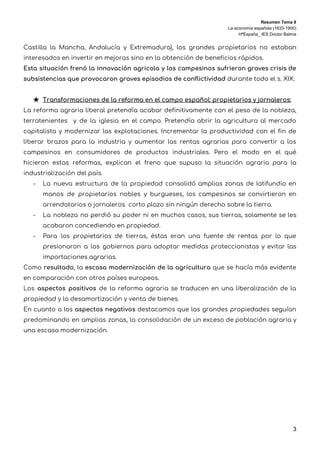 Resumen Tema 8
La economía española (1833-1900)
HªEspaña_ IES Doctor Balmis
Castilla la Mancha, Andalucía y Extremadura), los grandes propietarios no estaban                     
interesados en invertir en mejoras sino en la obtención de beneficios rápidos.  
Esta situación frenó la innovación agricola y los campesinos sufrieron graves crisis de                         
subsistencias que provocaron graves episodios de conflictividad ​durante todo el s. XIX.  
 
★ Transformaciones de la reforma en el campo español: propietarios y jornaleros: 
La reforma agraria liberal pretendía acabar definitivamente con el peso de la nobleza,                         
terratenientes y de la iglesia en el campo. Pretendía abrir la agricultura al mercado                           
capitalista y modernizar las explotaciones. Incrementar la productividad con el fin de                       
liberar brazos para la industria y aumentar las rentas agrarias para convertir a los                           
campesinos en consumidores de productos industriales. Pero el modo en el qué                       
hicieron estas reformas, explican el freno que supuso la situación agraria para la                         
industrialización del país.  
- La nueva estructura de la propiedad consolidó amplias zonas de latifundio en                       
manos de propietarios nobles y burgueses, los campesinos se convirtieron en                     
arrendatarios o jornaleros corto plazo sin ningún derecho sobre la tierra. 
- La nobleza no perdió su poder ni en muchos casos, sus tierras, solamente se les                             
acabaron concediendo en propiedad.  
- Para los propietarios de tierras, éstas eran una fuente de rentas por lo que                           
presionaron a los gobiernos para adoptar medidas proteccionistas y evitar las                     
importaciones agrarias. 
Como ​resultado​, la ​escasa modernización de la agricultura que se hacía más evidente                         
en comparación con otros países europeos.  
Los ​aspectos positivos de la reforma agraria se traducen en una liberalización de la                           
propiedad y la desamortización y venta de bienes.  
En cuanto a los ​aspectos negativos ​destacamos que las grandes propiedades seguían                       
predominando en amplias zonas, la consolidación de un exceso de población agraria y                         
una escasa modernización. 
 
 
3
 