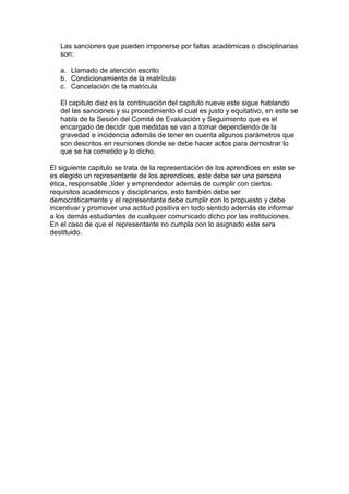 Las sanciones que pueden imponerse por faltas académicas o disciplinarias
   son:

   a. Llamado de atención escrito
   b. Condicionamiento de la matrícula
   c. Cancelación de la matricula

   El capitulo diez es la continuación del capitulo nueve este sigue hablando
   del las sanciones y su procedimiento el cual es justo y equitativo, en este se
   habla de la Sesión del Comité de Evaluación y Seguimiento que es el
   encargado de decidir que medidas se van a tomar dependiendo de la
   gravedad e incidencia además de tener en cuenta algunos parámetros que
   son descritos en reuniones donde se debe hacer actos para demostrar lo
   que se ha cometido y lo dicho.

El siguiente capitulo se trata de la representación de los aprendices en este se
es elegido un representante de los aprendices, este debe ser una persona
ética, responsable ,líder y emprendedor además de cumplir con ciertos
requisitos académicos y disciplinarios, esto también debe ser
democráticamente y el representante debe cumplir con lo propuesto y debe
incentivar y promover una actitud positiva en todo sentido además de informar
a los demás estudiantes de cualquier comunicado dicho por las instituciones.
En el caso de que el representante no cumpla con lo asignado este sera
destituido.
 