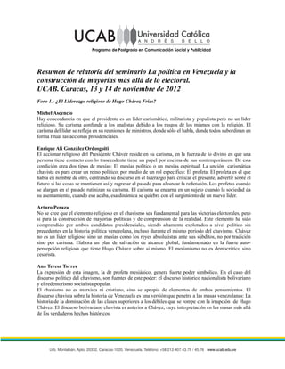 Programa de Postgrado en Comunicación Social y Publicidad




Resumen de relatoría del seminario La política en Venezuela y la
construcción de mayorías más allá de lo electoral.
UCAB. Caracas, 13 y 14 de noviembre de 2012
Foro 1.- ¿El Liderazgo religioso de Hugo Chávez Frías?

Michel Ascencio
Hay concordancia en que el presidente es un líder carismático, militarista y populista pero no un líder
religioso. Su carisma confunde a los analistas debido a los rasgos de los mismos con la religión. El
carisma del líder se refleja en su reuniones de ministros, donde sólo el habla, donde todos subordinan en
forma ritual las acciones presidenciales.

Enrique Alí González Ordosgoiti
El accionar religioso del Presidente Chávez reside en su carisma, en la fuerza de lo divino en que una
persona tiene contacto con lo trascendente tiene un papel por encima de sus contemporáneos. De esta
condición crea dos tipos de mesías: El mesías político o un mesías espiritual. La unción carismática
chavista es para crear un reino político, por medio de un rol específico: El profeta. El profeta es el que
habla en nombre de otro, centrando su discurso en el liderazgo para criticar el presente, advertir sobre el
futuro si las cosas se mantienen así y regresar al pasado para alcanzar la redención. Los profetas cuando
se alargan en el pasado rutinizan su carisma. El carisma se encarna en un sujeto cuando la sociedad da
su asentamiento, cuando eso acaba, esa dinámica se quiebra con el surgimiento de un nuevo líder.

Arturo Peraza
No se cree que el elemento religioso en el chavismo sea fundamental para las victorias electorales, pero
si para la construcción de mayorías políticas y de comprensión de la realidad. Este elemento ha sido
comprendido por ambos candidatos presidenciales, siendo altamente explotados a nivel político sin
precedentes en la historia política venezolana, incluso durante el mismo período del chavismo. Chávez
no es un líder religioso sino un mesías como los reyes absolutistas ante sus súbditos, no por tradición
sino por carisma. Elabora un plan de salvación de alcance global, fundamentado en la fuerte auto-
percepción religiosa que tiene Hugo Chávez sobre si mismo. El mesianismo no es democrático sino
cesarista.

Ana Teresa Torres
La expresión de esta imagen, la de profeta mesiánico, genera fuerte poder simbólico. En el caso del
discurso político del chavismo, son fuentes de este poder: el discurso histórico nacionalista bolivariano
y el redentorismo socialista popular.
El chavismo no es marxista ni cristiano, sino se apropia de elementos de ambos pensamientos. El
discurso chavista sobre la historia de Venezuela es una versión que penetra a las masas venezolanas: La
historia de la dominación de las clases superiores a los débiles que se rompe con la irrupción de Hugo
Chávez. El discurso bolivariano chavista es anterior a Chávez, cuya interpretación en las masas más allá
de los verdaderos hechos históricos.




      Urb. Montalbán, Apto. 20332, Caracas-1020, Venezuela. Teléfono: +58 212-407.43.79 / 45.76 www.ucab.edu.ve
 