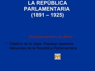 LA REPÚBLICA
PARLAMENTARIA
(1891 – 1925)
• Objetivo de la clase: Repasar aspectos
relevantes de la República Parlamentaria
““El parlamentarismo a la chilena”El parlamentarismo a la chilena”
 