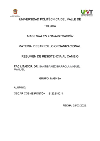 UNIVERSIDAD POLITÉCNICA DEL VALLE DE
TOLUCA
MAESTRÍA EN ADMINISTRACIÓN
MATERIA: DESARROLLO ORGANIZACIONAL.
RESUMEN DE RESISTENCIA AL CAMBIO
FACILITADOR: DR. SANTIBAÑEZ IBARROLA MIGUEL
MANUEL
GRUPO: MAD4SA
ALUMNO:
OSCAR COSME PONTÓN 2122218011
FECHA: 29/03/2023
 