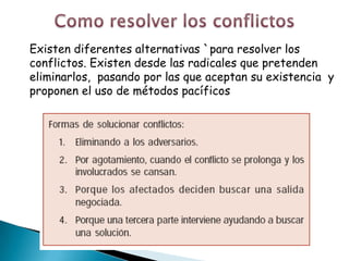 Existen diferentes alternativas `para resolver los
conflictos. Existen desde las radicales que pretenden
eliminarlos, pasando por las que aceptan su existencia y
proponen el uso de métodos pacíficos
 