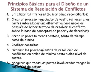 1. Enfatizar los intereses (buscar cómo reconciliarlos)
2. Crear un proceso negociador de vuelta (ofrecer a las
   partes interesadas una alternativa para negociar
   después de haber tratado de resolver el conflicto
   sobre la base de conceptos de poder y de derechos)
3. Crear un proceso menos costoso, tanto de tiempo
   como de dinero
4. Realizar consultas
5. Ordenar los procedimientos de resolución de
   conflictos en orden de mínimo costo a alto nivel de
   costos.
6. Asegurar que todas las partes involucradas tengan la
   capacidad de actuar
 