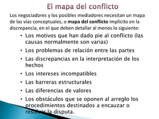 Los negociadores y los posibles mediadores necesitan un mapa
de las vías conceptuales, o mapa del conflicto implícito en la
discrepancia, en el que deben detallar al menos lo siguiente:
     • Los motivos que han dado pie al conflicto (las
        causas normalmente son varias)
    • Los problemas de relación entre las partes
    • Las discrepancias en la interpretación de los
      hechos
    • Los intereses incompatibles
    • Las barreras estructurales
    • Las diferencias de valores
    • Los obstáculos que se oponen al arreglo los
      procedimientos destinados a encauzar o
      resolver la disputa.
 