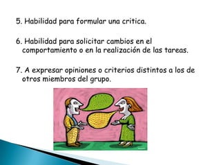 5. Habilidad para formular una critica.

6. Habilidad para solicitar cambios en el
  comportamiento o en la realización de las tareas.

7. A expresar opiniones o criterios distintos a los de
  otros miembros del grupo.
 