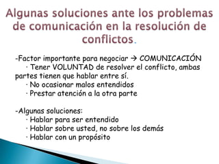 .

-Factor importante para negociar  COMUNICACIÓN
   · Tener VOLUNTAD de resolver el conflicto, ambas
partes tienen que hablar entre sí.
   · No ocasionar malos entendidos
   · Prestar atención a la otra parte

-Algunas soluciones:
   · Hablar para ser entendido
   · Hablar sobre usted, no sobre los demás
   · Hablar con un propósito
 