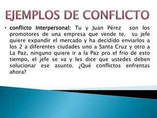 • conflicto Interpersonal: Tu y Juan Pérez      son los
  promotores de una empresa que vende te, su jefe
  quiere expandir el mercado y ha decidido enviarlos a
  los 2 a diferentes ciudades uno a Santa Cruz y otro a
  La Paz, ninguno quiere ir a la Paz pro el frio de esto
  tiempo, el jefe se va y les dice que ustedes deben
  solucionar ese asunto. ¿Qué conflictos enfrentas
  ahora?
 