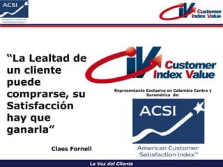 La Voz del Cliente
Representante Exclusivo en Colombia Centro y
Suramérica de:
“La Lealtad de
un cliente
puede
comprarse, su
Satisfacción
hay que
ganarla”
Claes Fornell
 