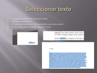 





1.-Haga clic y arrastre el cursor por el texto
2.-El texto se sombreara
3.-Puede hacer doble clic sobre una palabra para seleccionarla
4.- Para seleccionar un párrafo haga clic 3 veces

 