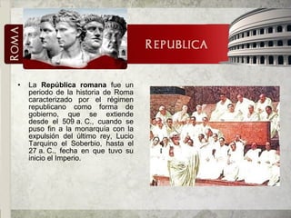 • La República romana fue un
periodo de la historia de Roma
caracterizado por el régimen
republicano como forma de
gobierno, que se extiende
desde el 509 a. C., cuando se
puso fin a la monarquía con la
expulsión del último rey, Lucio
Tarquino el Soberbio, hasta el
27 a. C., fecha en que tuvo su
inicio el Imperio.
 