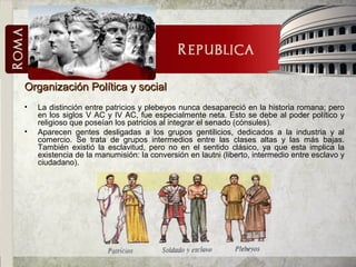 Organización Política y socialOrganización Política y social
• La distinción entre patricios y plebeyos nunca desapareció en la historia romana; pero
en los siglos V AC y IV AC, fue especialmente neta. Esto se debe al poder político y
religioso que poseían los patricios al integrar el senado (cónsules).
• Aparecen gentes desligadas a los grupos gentilicios, dedicados a la industria y al
comercio. Se trata de grupos intermedios entre las clases altas y las más bajas.
También existió la esclavitud, pero no en el sentido clásico, ya que esta implica la
existencia de la manumisión: la conversión en lautni (liberto, intermedio entre esclavo y
ciudadano).
 