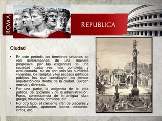 CiudadCiudad
• En este periodo las funciones urbanas se
van diversificando de una manera
progresiva, por las exigencias de una
sociedad cada vez más compleja y
evolucionada. Ya no son solo las humildes
viviendas, los templos y los escasos edificios
públicos los que constituyen los temas
arquitectónicos dentro de la ciudad. Surgen
nuevos y diversos.
• Por una parte, la exigencia de la vida
pública, del gobierno y de la administración.
Foros, consecuencia de la antigua obra
griega; tribunales, comicios, etc.
• Por otro lado, el creciente afán de placeres y
espectáculos, aparecen teatros, odeones,
circos, etc.
 