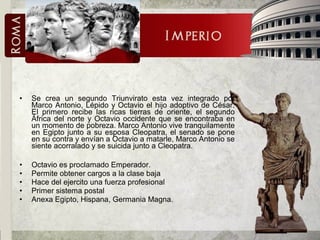 • Se crea un segundo Triunvirato esta vez integrado por
Marco Antonio, Lépido y Octavio el hijo adoptivo de César.
El primero recibe las ricas tierras de oriente, el segundo
África del norte y Octavio occidente que se encontraba en
un momento de pobreza. Marco Antonio vive tranquilamente
en Egipto junto a su esposa Cleopatra, el senado se pone
en su contra y envían a Octavio a matarle, Marco Antonio se
siente acorralado y se suicida junto a Cleopatra.
• Octavio es proclamado Emperador.
• Permite obtener cargos a la clase baja
• Hace del ejercito una fuerza profesional
• Primer sistema postal
• Anexa Egipto, Hispana, Germania Magna.
 