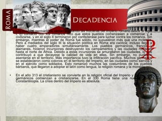• Los pueblos germánicos venían acosando las fronteras del Imperio romano desde el siglo
I. El contacto con los romanos hizo que estos pueblos comenzasen a comerciar y a
civilizarse, y en el siglo II terminaron por confederase para luchar contra los romanos. Sin
embargo, mientras el poder de Roma fue sólido, no supusieron más que una molestia.
Pero a mediados del siglo III la situación política en Roma era caótica; incluso llegó a
haber cuatro emperadores simultáneamente. Los pueblos germánicos, francos y
alamanes, hicieron incursiones destruyendo los campamentos y las ciudades romanas
hasta el norte de África. Debido a estas incursiones se amurallaron las ciudades, lo que
contribuyó a que decayese la calidad de vida en ellas. Sin embargo, no pudieron
asentarse en el territorio. Más importancia tuvo la infiltración pacífica. Muchos germanos
se establecieron como colonos en el territorio del Imperio, en las ciudades como siervos y
en el ejército como soldados. Esto romanizó muchos las costumbres de los pueblos
bárbaros, que llegaron a adoptar el latín como lengua, la religión romana y la moneda..
• En el año 313 el cristianismo se convierte en la religión oficial del Imperio y los pueblos
germánicos comienzan a cristianizarse. En el 330 Roma tiene una nueva capital:
Constantinopla. La crisis dentro del Imperio es absoluta.
 