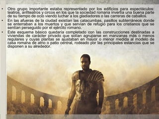 • Otro grupo importante estaba representado por los edificios para espectáculos:
teatros, anfiteatros y circos en los que la sociedad romana invertía una buena parte
de su tiempo de ocio viendo luchar a los gladiadores o las carreras de caballos.
• En las afueras de la ciudad existían las catacumbas, pasillos subterráneos donde
se enterraban a los muertos y que servían de refugio para los cristianos que se
sentían perseguido por el ejército romano.
• Este esquema básico quedaría completado con las construcciones destinadas a
viviendas de carácter privado que solían agruparse en manzanas más o menos
regulares y cuyas plantas se ajustaban en mayor o menor medida al modelo de
casa romana de atrio o patio central, rodeado por las principales estancias que se
disponen a su alrededor.
 