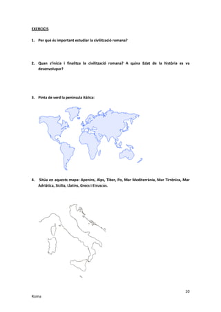 EXERCICIS

1. Per què és important estudiar la civilització romana?




2. Quan s’inicia i finalitza la civilització romana? A quina Edat de la història es va
   desenvolupar?




3. Pinta de verd la península itàlica:




4.   Sitúa en aquests mapa: Apenins, Alps, Tiber, Po, Mar Mediterrània, Mar Tirrènica, Mar
     Adriàtica, Sicília, Llatins, Grecs i Etruscos.




                                                                                       10
Roma
 