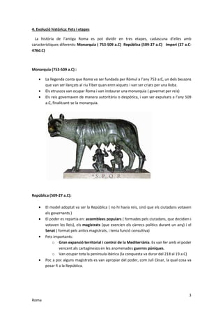 4. Evolució històrica: Fets i etapes

  La història de l’antiga Roma es pot dividir en tres etapes, cadascuna d’elles amb
característiques diferents: Monarquia ( 753-509 a.C) República (509-27 a.C) Imperi (27 a.C-
476d.C)



Monarquia (753-509 a.C) :

    •   La llegenda conta que Roma va ser fundada per Ròmul a l’any 753 a.C, un dels bessons
        que van ser llançats al riu Tiber quan eren xiquets i van ser criats per una lloba.
    •   Els etruscos van ocupar Roma i van instaurar una monarquia ( governat per reis)
    •   Els reis governaven de manera autoritària o despòtica, i van ser expulsats a l’any 509
        a.C, finalitzant-se la monarquia.




República (509-27 a.C):

    •   El model adoptat va ser la República ( no hi havia reis, sinó que els ciutadans votaven
        els governants )
    •   El poder es repartia en: assemblees populars ( formades pels ciutadans, que decidien i
        votaven les lleis), els magistrats (que exercien els càrrecs polítics durant un any) i el
        Senat ( format pels antics magistrats, i tenia funció consultiva)
    •   Fets importants:
             o Gran expansió territorial i control de la Mediterrània. Es van fer amb el poder
                 vencent als cartaginesos en les anomenades guerres púniques.
             o Van ocupar tota la península ibèrica (la conquesta va durar del 218 al 19 a.C)
    •   Poc a poc alguns magistrats es van apropiar del poder, com Juli Cèsar, la qual cosa va
        posar fi a la República.




                                                                                               3
Roma
 