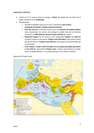 Imperi (27 a.C-476 d.C)

   •   S’inicia al 27 a.C quan el senat va otorgar a Octavi, fill adoptiu de Juli Cèsar tot el
       poder, convertint-se en emperador.
   •   Fets destacats:
            o Període d’estabilitat i pau fins el s.II d.C, anomenat la pax romana
            o Conquistes territorials i màxima extensió territorial.
            o Crisi del s.III,degut a diversos factors com: les invasions del pobles bàrbars
                (com anomenaven els romans als estrangers o pobles fora de les fronteres
                romanes), o la dificultad de mantenir la gran extensió de l’Imperi.
            o Divisió de l’Imperi. Per fer front a la crisi, l’emperador Teodosi, l’any 395 d.C
                va dividir l’Imperi en dues parts, l’Imperi romà d’Occident, amb capital a Roma
                pel seu fill Honori, i l’Imperi romà d’Orient, amb capital a Constantinoble, pel
                seu fill Arcadi.
            o Fi de l’Imperi. L’Imperi romà d’occident va ser ocupat pels pobles germànics
                a l’any 476 d.C, donant fi a l’Imperi romà. L’Imperi romà d’Orient va poder
                frenar als pobles bàrbars, i es va desenvolupar un nou Imperi, el bizantí.

Expansió de l’Imperi romà:




                                                                                              4
Roma
 