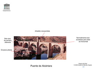 Claseshistoria Historia del Arte © 2006 Guillermo Méndez Zapata Puente de Alcántara Añadido renacentista Normalmente eran acodados pero éste es horizontal Seis ojos de tamaño diferente Gruesos pilares 
