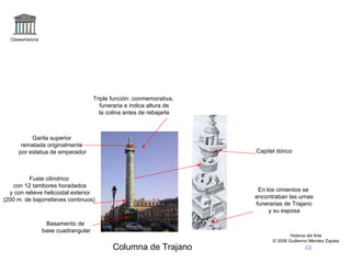 Claseshistoria Historia del Arte © 2006 Guillermo Méndez Zapata Columna de Trajano Triple función: conmemorativa, funeraria e indica altura de la colina antes de rebajarla Basamento de base cuadrangular Fuste cilíndrico con 12 tambores horadados y con relieve helicoidal exterior (200 m. de bajorrelieves continuos) Garita superior rematada originalmente por estatua de emperador En los cimientos se encontraban las urnas funerarias de Trajano y su esposa Capitel dórico 