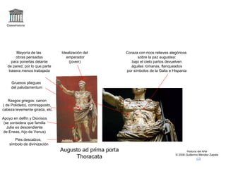 Claseshistoria Historia del Arte © 2006 Guillermo Méndez Zapata Augusto ad prima porta Thoracata Idealización del emperador (joven) Rasgos griegos: canon ( de Policleto), contrapposto, cabeza levemente girada, etc. Apoyo en delfín y Dionisos (se considera que familia Julia es descendiente de Eneas, hijo de Venus) Gruesos pliegues del paludamentum Coraza con ricos relieves alegóricos sobre la paz augustea: bajo el cielo partos devuelven águilas romanas, flanqueados por símbolos de la Galia e Hispania Mayoría de las obras pensadas para ponerlas delante de pared, por lo que parte trasera menos trabajada Pies descalzos, símbolo de divinización 