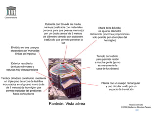 Claseshistoria Historia del Arte © 2006 Guillermo Méndez Zapata Panteón. Vista aérea Planta con un cuerpo rectangular y uno circular unido por un espacio de transición Dividido en tres cuerpos separados por marcadas líneas de imposta Tambor cilíndrico construido  mediante un triple piso de arcos de ladrillos incrustados en el grueso muro (más de 6 metros) de hormigón que permite trasladar las presiones hacia ocho pilares Cubierta con bóveda de media naranja (realizada con materiales porosos para que pesase menos) y con un óculo central de 9 metros  de diámetro cerrado con alabastro traslúcido que permite penetrar la luz Exterior recubierto de ricos mármoles y estucos hoy desaparecidos Templo concebido para permitir recibir a mucha gente (ya no es meramente la casa de los dioses) Altura de la bóveda es igual al diámetro del recinto (enormes proporciones solo posible por el empleo del hormigón) 