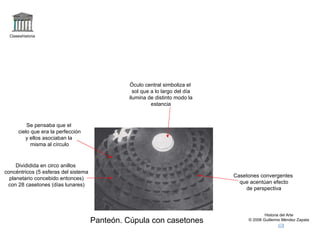 Claseshistoria Historia del Arte © 2006 Guillermo Méndez Zapata Panteón. Cúpula con casetones Divididida en circo anillos concéntricos (5 esferas del sistema planetario concebido entonces) con 28 casetones (días lunares) Casetones convergentes que acentúan efecto de perspectiva Óculo central simboliza el sol que a lo largo del día ilumina de distinto modo la estancia Se pensaba que el cielo que era la perfección y ellos asociaban la misma al círculo  