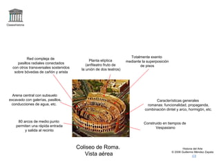 Claseshistoria Historia del Arte © 2006 Guillermo Méndez Zapata Coliseo de Roma.  Vista aérea Planta elíptica (anfiteatro fruto de la unión de dos teatros) Totalmente exento mediante la superposición de pisos Red compleja de pasillos radiales conectados con otros transversales sostenidos sobre bóvedas de cañón y arista 80 arcos de medio punto permiten una rápida entrada y salida al recinto Arena central con subsuelo excavado con galerías, pasillos, conducciones de agua, etc.  Características generales romanas: funcionalidad, propaganda, combinación dintel y arco, hormigón, etc. Construido en tiempos de Vespasiano 