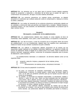 ARTÍCULO 19.- Los alimentos que no son aptos para el consumo humano deberán separarse
durante la recolección y producción y eliminarse de tal forma que no puedan dar lugar a la
contaminación de la producción, del agua o de otras materias alimentarias.
ARTÍCULO 20.- Los productos alimenticios y/o materias primas recolectados, se deberán
almacenar en condiciones que confieran protección contra la contaminación y reduzcan al mínimo
los daños y deterioros.
ARTÍCULO 21.- Los medios de transporte de los productos alimenticios recolectados deberán ser
de materiales y construcción tales que permitan una limpieza fácil y completa. Deberán limpiarse y
mantenerse limpios y en caso necesario, ser desinfectados o desinsectados con productos que no
dejen residuos tóxicos.
Párrafo IV
Del proyecto y construcción de los establecimientos.
ARTÍCULO 22.- Los establecimientos deberán estar situados en zonas alejadas de focos de
insalubridad, olores objetables, humo, polvo y otros contaminantes y no expuestos a inundaciones.
ARTÍCULO 23.- Las vías de acceso y zonas de circulación que se encuentren dentro del recinto
del establecimiento o en sus inmediaciones, deberán tener una superficie dura, pavimentada o
tratada de manera tal que controlen la presencia de polvo ambiental.
ARTÍCULO 24.- Los edificios e instalaciones deberán proyectarse de tal manera que las
operaciones puedan realizarse en las debidas condiciones higiénicas y se garantice la fluidez del
proceso de elaboración desde la llegada de la materia prima a los locales, hasta la obtención del
producto terminado, asegurando además, condiciones de temperatura apropiadas para el proceso
de elaboración y para el producto.
Los establecimientos destinados a la elaboración de alimentos deberán contar con las
siguientes áreas:
a) recepción, selección, limpieza y preparación de las materias primas;
b) producción;
c) almacenamiento de materias primas y del producto terminado. 3
ARTÍCULO 25.- En las zonas de preparación de alimentos:
a) los pisos, se construirán de materiales impermeables, no absorbentes, lavables,
antideslizantes y atóxicos; no tendrán grietas y serán fáciles de limpiar. Según el
caso, se les dará una pendiente suficiente para que los líquidos escurran hacia las
bocas de los desagües;
b) las paredes, se construirán de materiales impermeables, no absorbentes, lavables y
atóxicos y serán de color claro. Hasta una altura apropiada para las operaciones,
como mínimo 1.80 m, deberán ser lisas y sin grietas, fáciles de limpiar y desinfectar;
c) los cielos rasos deberán proyectarse, construirse y acabarse de manera que se impida
la acumulación de suciedad y se reduzca al mínimo la condensación de vapor de agua
y la formación de mohos y deberán ser fáciles de limpiar;
d) las ventanas y otras aberturas deberán construirse de manera que se evite la
acumulación de suciedad, y las que se abran deberán estar provistas de protecciones
contra vectores. Las protecciones deberán ser removibles para facilitar su limpieza y
 