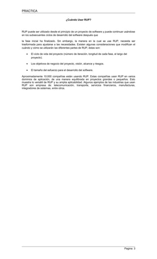 PRACTICA

                                      ¿Cuándo Usar RUP?



RUP puede ser utilizado desde el principio de un proyecto de software y puede continuar usándose
en los subsecuentes ciclos de desarrollo del software después que

la fase inicial ha finalizado. Sin embargo, la manera en la cual se use RUP, necesita ser
trasformada para ajustarse a las necesidades. Existen algunas consideraciones que modifican el
cuándo y cómo se utilizarán las diferentes partes de RUP, éstas son:

   •   El ciclo de vida del proyecto (número de iteración, longitud de cada fase, el largo del
       proyecto).

   •   Los objetivos de negocio del proyecto, visión, alcance y riesgos.

   •   El tamaño del esfuerzo para el desarrollo del software.

Aproximadamente 10.000 compañías están usando RUP. Estas compañías usan RUP en varios
dominios de aplicación, de una manera equilibrada en proyectos grandes o pequeños. Esto
muestra lo versátil de RUP y su amplia aplicabilidad. Algunos ejemplos de las industrias que usan
RUP son empresa de: telecomunicación, transporte, servicios financieros, manufacturas,
integradores de sistemas, entre otros.




                                                                                           Pagina: 3
 