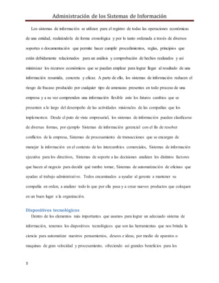 Administración de los Sistemas de Información
3
Los sistemas de información se utilizan para el registro de todas las operaciones económicas
de una entidad, realizándola de forma cronológica y por lo tanto ordenada a través de diversos
soportes o documentación que permite hacer cumplir procedimientos, reglas, principios que
están debidamente relacionados para un análisis y comprobación de hechos realizados y así
minimizar los recursos económicos que se puedan emplear para lograr llegar al resultado de una
información resumida, concreta y eficaz. A parte de ello, los sistemas de información reducen el
riesgo de fracaso producido por cualquier tipo de amenazas presentes en todo proceso de una
empresa y a su vez comprenden una información flexible ante los futuros cambios que se
presenten a lo largo del desempeño de las actividades misionales de las compañías que los
implementen. Desde el puto de vista empresarial, los sistemas de información pueden clasificarse
de diversas formas, por ejemplo Sistemas de información gerencial con el fin de resolver
conflictos de la empresa, Sistemas de procesamiento de transacciones que se encargan de
manejar la información en el contexto de los intercambios comerciales, Sistemas de información
ejecutiva para los directivos, Sistemas de soporte a las decisiones analizan los distintos factores
que hacen al negocio para decidir qué rumbo tomar, Sistemas de automatización de oficinas que
ayudan al trabajo administrativo. Todos encaminados a ayudar al gerente a mantener su
compañía en orden, a analizar todo lo que por ella pasa y a crear nuevos productos que coloquen
en un buen lugar a la organización.
Dispositivos tecnológicos
Dentro de los elementos más importantes que usamos para lograr un adecuado sistema de
información, tenemos los dispositivos tecnológicos que son las herramientas que nos brinda la
ciencia para automatizar nuestros pensamientos, deseos e ideas, por medio de aparatos o
maquinas de gran velocidad y procesamiento, ofreciendo así grandes beneficios para los
 